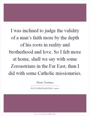I was inclined to judge the validity of a man’s faith more by the depth of his roots in reality and brotherhood and love. So I felt more at home, shall we say with some Zoroastrians in the Far East, than I did with some Catholic missionaries Picture Quote #1