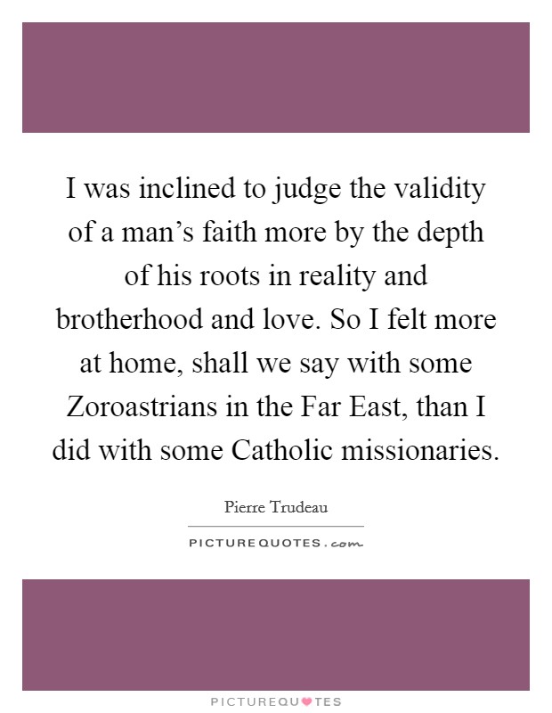 I was inclined to judge the validity of a man's faith more by the depth of his roots in reality and brotherhood and love. So I felt more at home, shall we say with some Zoroastrians in the Far East, than I did with some Catholic missionaries. Picture Quote #1