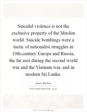 Suicidal violence is not the exclusive property of the Muslim world. Suicide bombings were a tactic of nationalist struggles in 19th-century Europe and Russia, the far east during the second world war and the Vietnam war, and in modern Sri Lanka Picture Quote #1