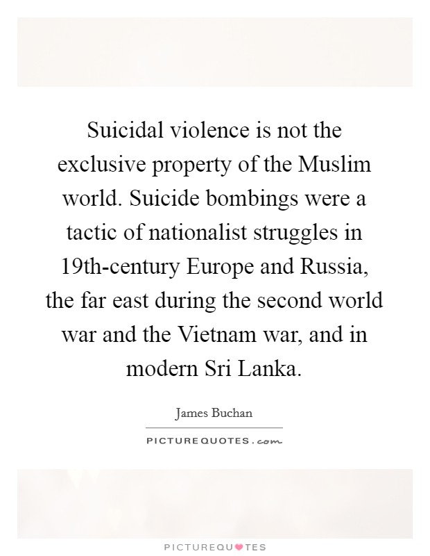 Suicidal violence is not the exclusive property of the Muslim world. Suicide bombings were a tactic of nationalist struggles in 19th-century Europe and Russia, the far east during the second world war and the Vietnam war, and in modern Sri Lanka. Picture Quote #1