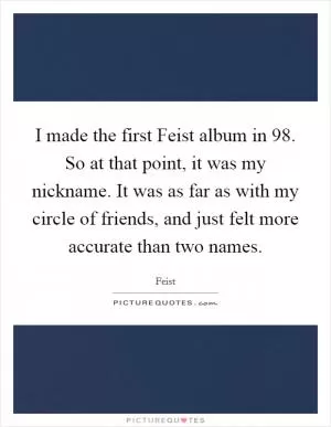 I made the first Feist album in  98. So at that point, it was my nickname. It was as far as with my circle of friends, and just felt more accurate than two names Picture Quote #1
