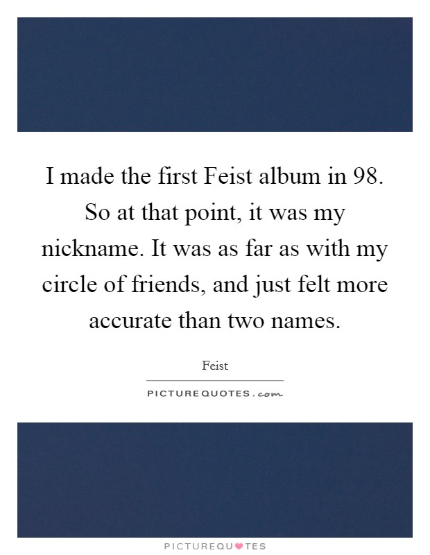 I made the first Feist album in  98. So at that point, it was my nickname. It was as far as with my circle of friends, and just felt more accurate than two names. Picture Quote #1