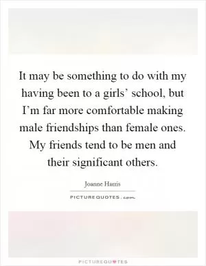 It may be something to do with my having been to a girls’ school, but I’m far more comfortable making male friendships than female ones. My friends tend to be men and their significant others Picture Quote #1