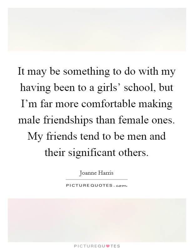 It may be something to do with my having been to a girls' school, but I'm far more comfortable making male friendships than female ones. My friends tend to be men and their significant others. Picture Quote #1