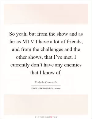 So yeah, but from the show and as far as MTV I have a lot of friends, and from the challenges and the other shows, that I’ve met. I currently don’t have any enemies that I know of Picture Quote #1