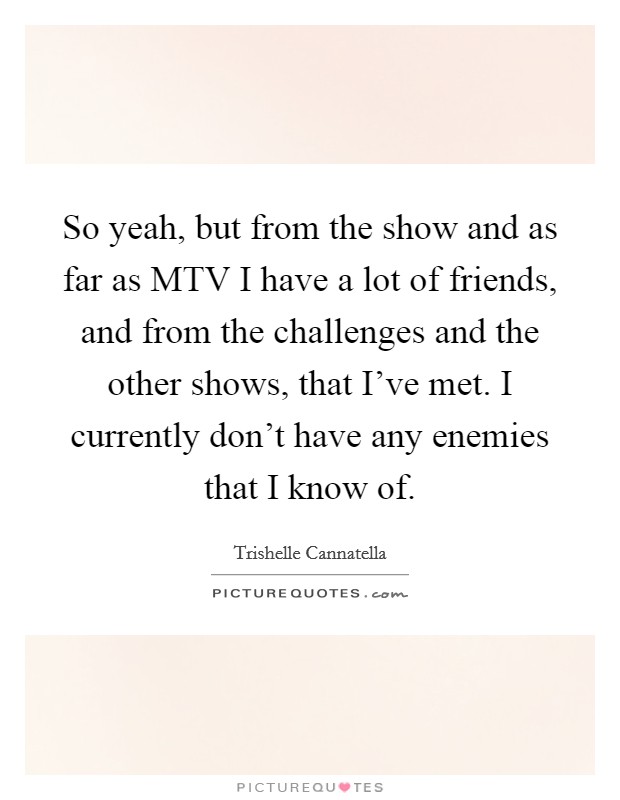 So yeah, but from the show and as far as MTV I have a lot of friends, and from the challenges and the other shows, that I've met. I currently don't have any enemies that I know of. Picture Quote #1
