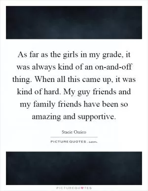As far as the girls in my grade, it was always kind of an on-and-off thing. When all this came up, it was kind of hard. My guy friends and my family friends have been so amazing and supportive Picture Quote #1