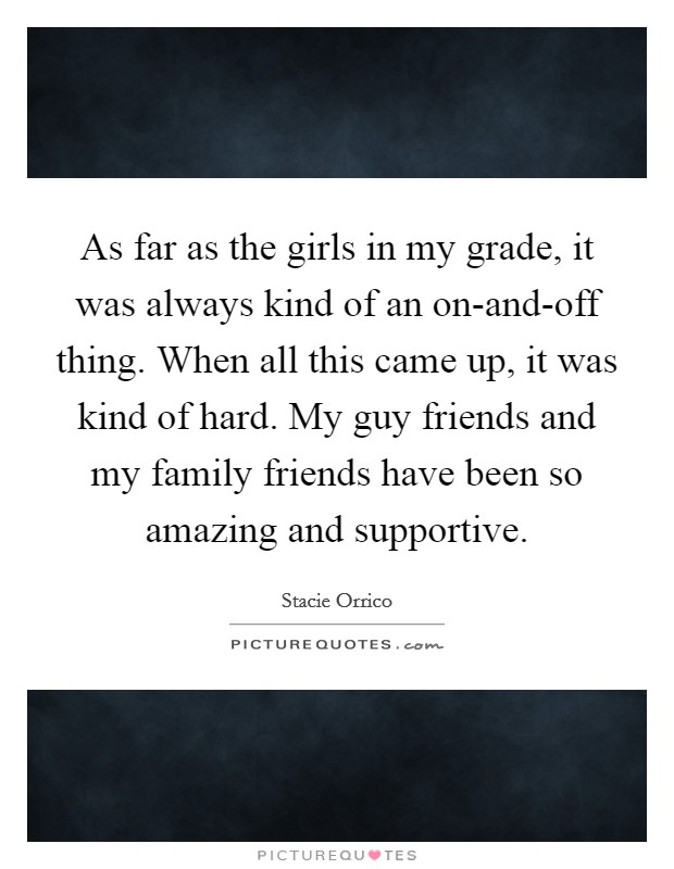As far as the girls in my grade, it was always kind of an on-and-off thing. When all this came up, it was kind of hard. My guy friends and my family friends have been so amazing and supportive. Picture Quote #1