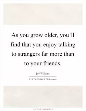 As you grow older, you’ll find that you enjoy talking to strangers far more than to your friends Picture Quote #1