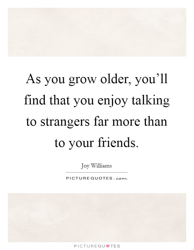 As you grow older, you'll find that you enjoy talking to strangers far more than to your friends. Picture Quote #1
