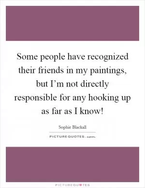 Some people have recognized their friends in my paintings, but I’m not directly responsible for any hooking up as far as I know! Picture Quote #1