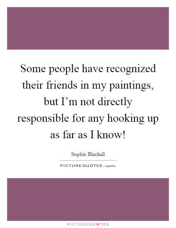 Some people have recognized their friends in my paintings, but I'm not directly responsible for any hooking up as far as I know! Picture Quote #1