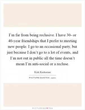 I’m far from being reclusive. I have 30- or 40-year friendships that I prefer to meeting new people. I go to an occasional party, but just because I don’t go to a lot of events, and I’m not out in public all the time doesn’t mean I’m anti-social or a recluse Picture Quote #1