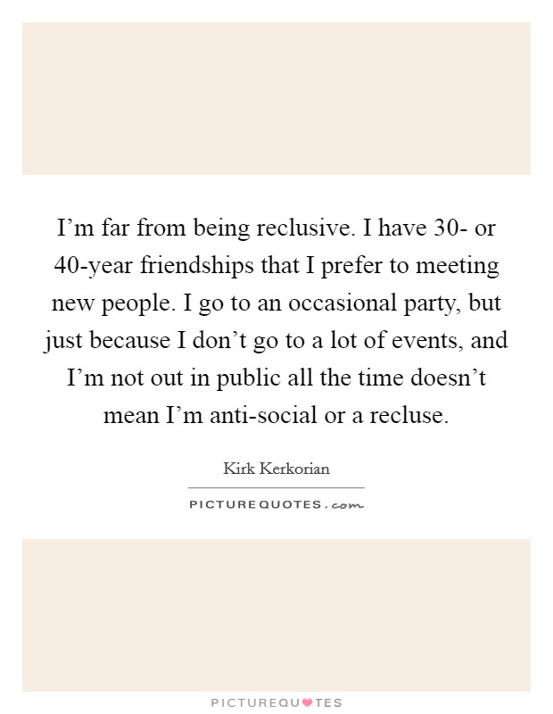 I'm far from being reclusive. I have 30- or 40-year friendships that I prefer to meeting new people. I go to an occasional party, but just because I don't go to a lot of events, and I'm not out in public all the time doesn't mean I'm anti-social or a recluse. Picture Quote #1