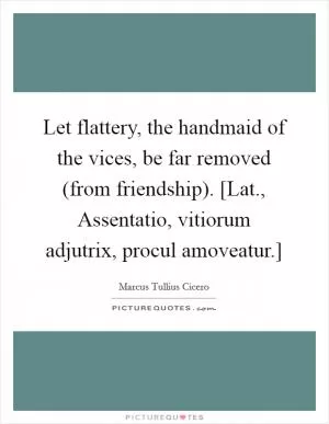 Let flattery, the handmaid of the vices, be far removed (from friendship). [Lat., Assentatio, vitiorum adjutrix, procul amoveatur.] Picture Quote #1