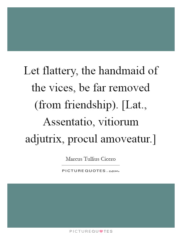 Let flattery, the handmaid of the vices, be far removed (from friendship). [Lat., Assentatio, vitiorum adjutrix, procul amoveatur.] Picture Quote #1