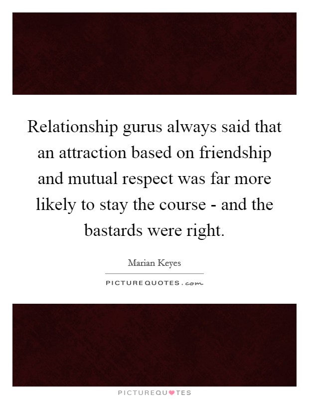 Relationship gurus always said that an attraction based on friendship and mutual respect was far more likely to stay the course - and the bastards were right. Picture Quote #1