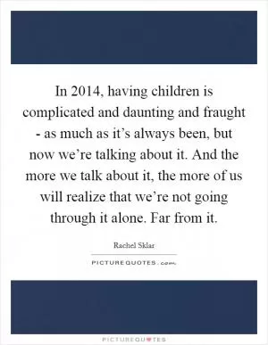 In 2014, having children is complicated and daunting and fraught - as much as it’s always been, but now we’re talking about it. And the more we talk about it, the more of us will realize that we’re not going through it alone. Far from it Picture Quote #1