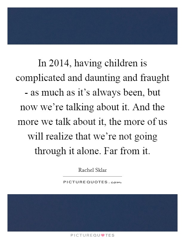 In 2014, having children is complicated and daunting and fraught - as much as it's always been, but now we're talking about it. And the more we talk about it, the more of us will realize that we're not going through it alone. Far from it. Picture Quote #1