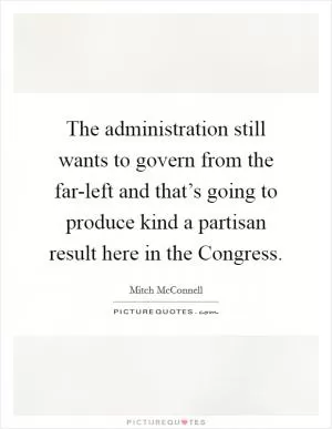 The administration still wants to govern from the far-left and that’s going to produce kind a partisan result here in the Congress Picture Quote #1