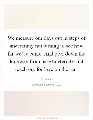 We measure our days out in steps of uncertainty not turning to see how far we’ve come. And peer down the highway from here to eternity and reach out for love on the run Picture Quote #1