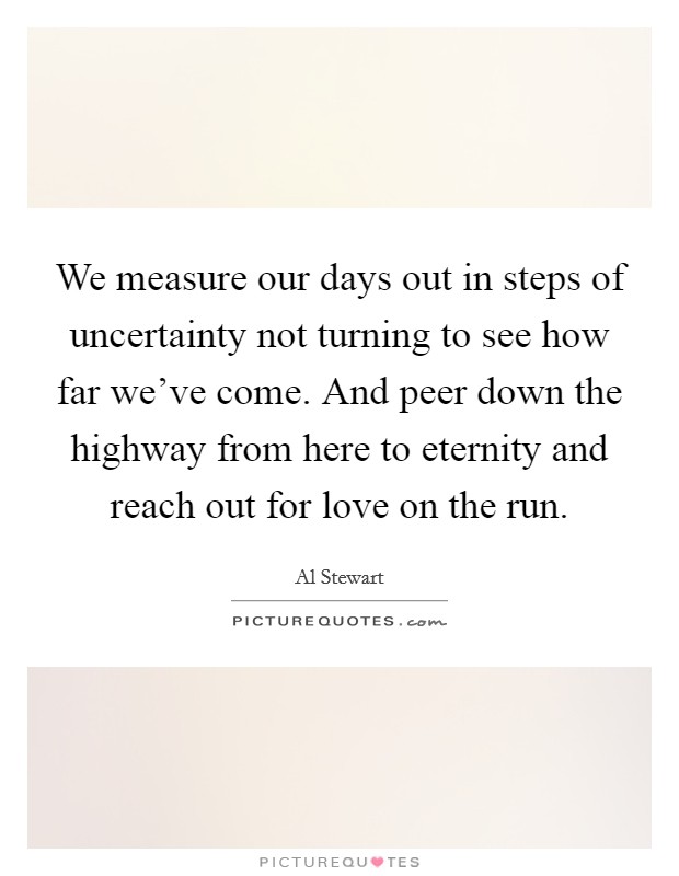 We measure our days out in steps of uncertainty not turning to see how far we've come. And peer down the highway from here to eternity and reach out for love on the run. Picture Quote #1