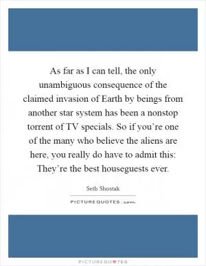 As far as I can tell, the only unambiguous consequence of the claimed invasion of Earth by beings from another star system has been a nonstop torrent of TV specials. So if you’re one of the many who believe the aliens are here, you really do have to admit this: They’re the best houseguests ever Picture Quote #1