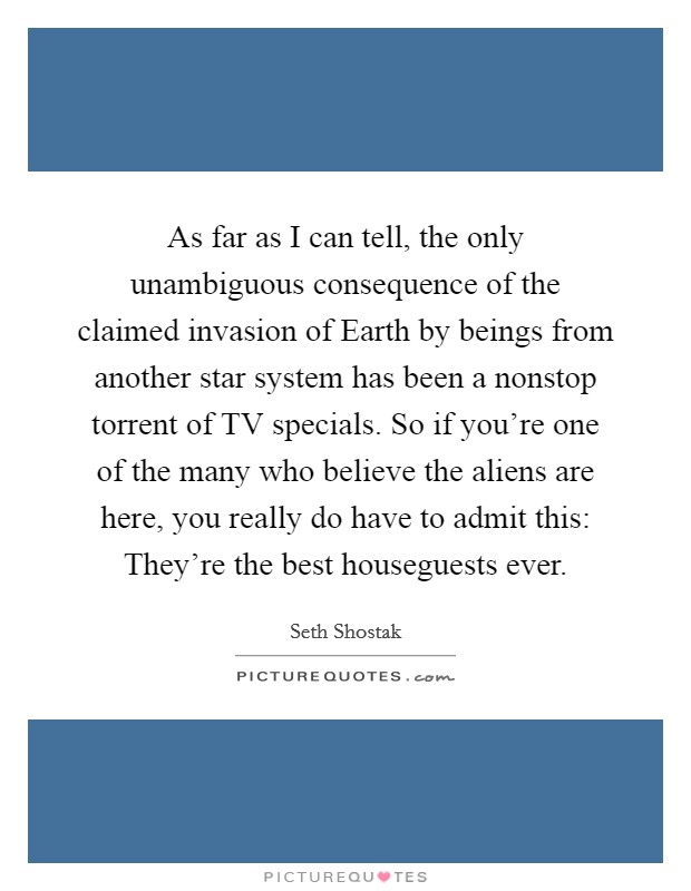 As far as I can tell, the only unambiguous consequence of the claimed invasion of Earth by beings from another star system has been a nonstop torrent of TV specials. So if you're one of the many who believe the aliens are here, you really do have to admit this: They're the best houseguests ever. Picture Quote #1