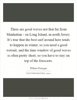 There are good waves not that far from Manhattan - on Long Island, in north Jersey. It’s true that the best surf around here tends to happen in winter, so you need a good wetsuit, and the time window of good waves is often pretty short, so you have to stay on top of the forecasts Picture Quote #1