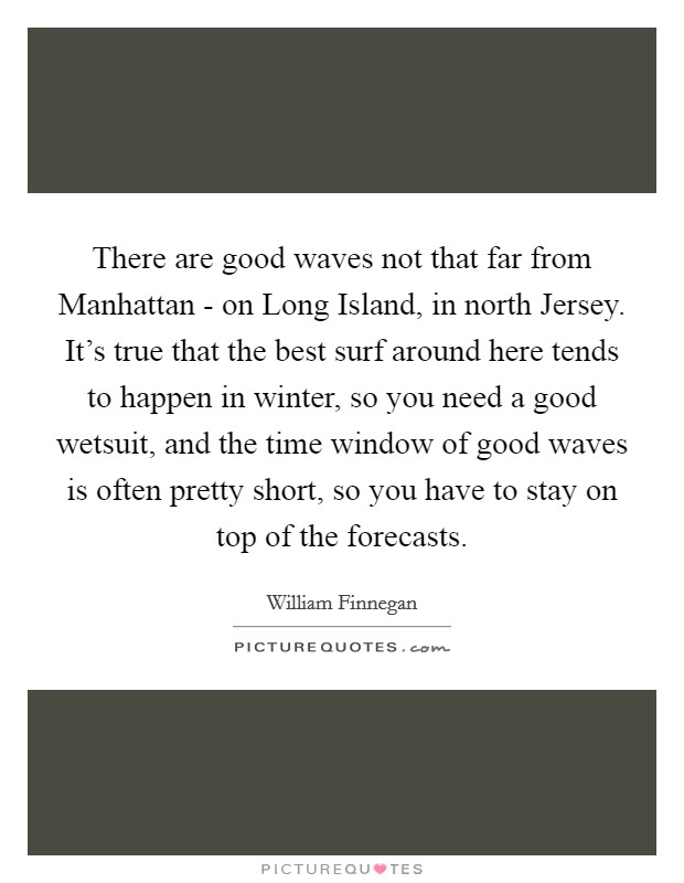 There are good waves not that far from Manhattan - on Long Island, in north Jersey. It's true that the best surf around here tends to happen in winter, so you need a good wetsuit, and the time window of good waves is often pretty short, so you have to stay on top of the forecasts. Picture Quote #1