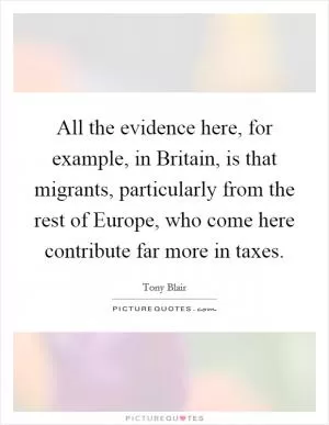 All the evidence here, for example, in Britain, is that migrants, particularly from the rest of Europe, who come here contribute far more in taxes Picture Quote #1