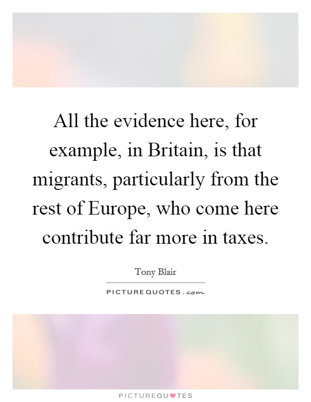 All the evidence here, for example, in Britain, is that migrants, particularly from the rest of Europe, who come here contribute far more in taxes. Picture Quote #1