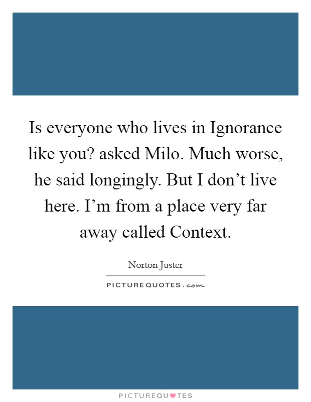 Is everyone who lives in Ignorance like you? asked Milo. Much worse, he said longingly. But I don't live here. I'm from a place very far away called Context. Picture Quote #1