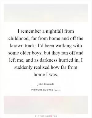 I remember a nightfall from childhood, far from home and off the known track: I’d been walking with some older boys, but they ran off and left me, and as darkness hurried in, I suddenly realised how far from home I was Picture Quote #1