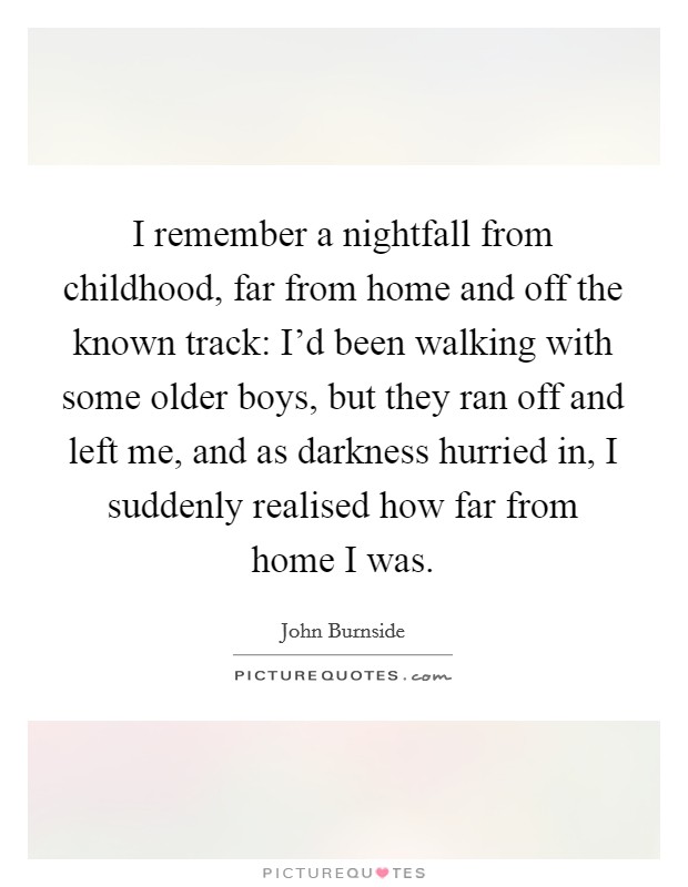 I remember a nightfall from childhood, far from home and off the known track: I'd been walking with some older boys, but they ran off and left me, and as darkness hurried in, I suddenly realised how far from home I was. Picture Quote #1