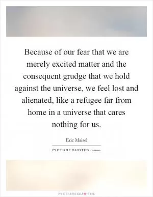 Because of our fear that we are merely excited matter and the consequent grudge that we hold against the universe, we feel lost and alienated, like a refugee far from home in a universe that cares nothing for us Picture Quote #1