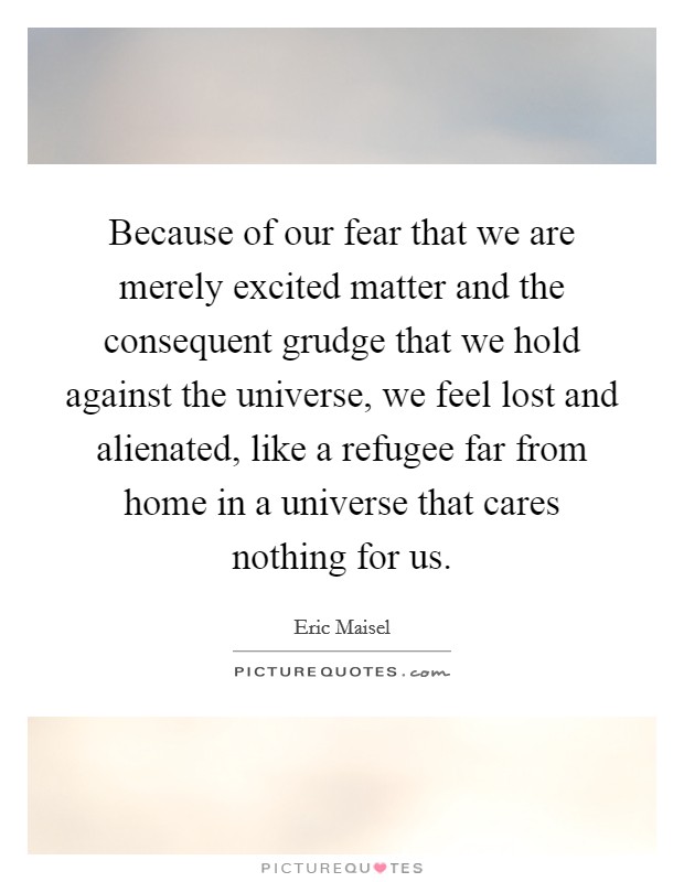 Because of our fear that we are merely excited matter and the consequent grudge that we hold against the universe, we feel lost and alienated, like a refugee far from home in a universe that cares nothing for us. Picture Quote #1
