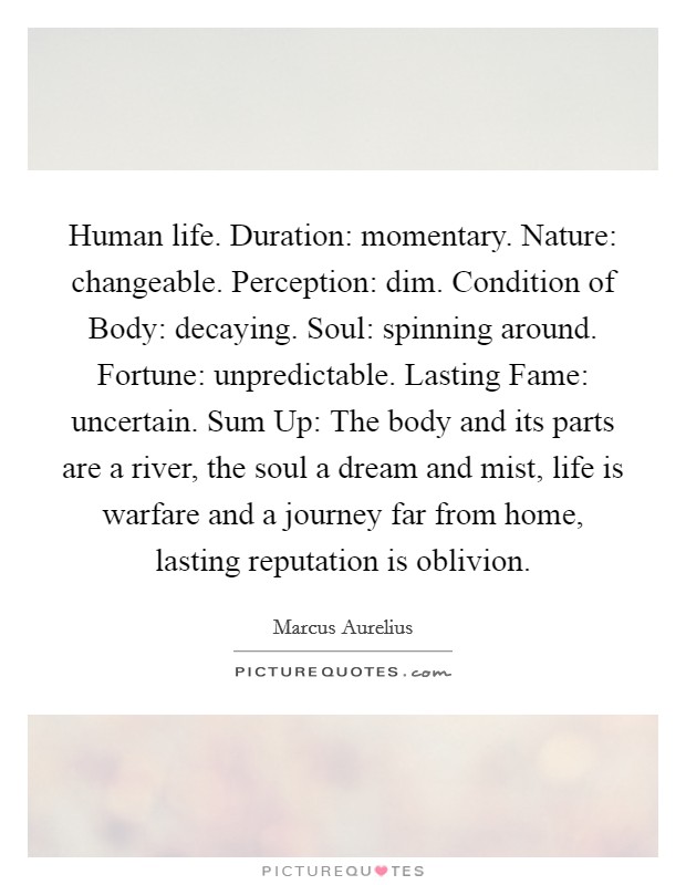 Human life. Duration: momentary. Nature: changeable. Perception: dim. Condition of Body: decaying. Soul: spinning around. Fortune: unpredictable. Lasting Fame: uncertain. Sum Up: The body and its parts are a river, the soul a dream and mist, life is warfare and a journey far from home, lasting reputation is oblivion. Picture Quote #1
