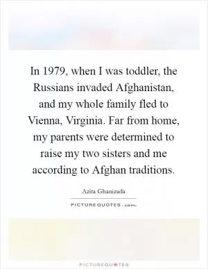 In 1979, when I was toddler, the Russians invaded Afghanistan, and my whole family fled to Vienna, Virginia. Far from home, my parents were determined to raise my two sisters and me according to Afghan traditions Picture Quote #1