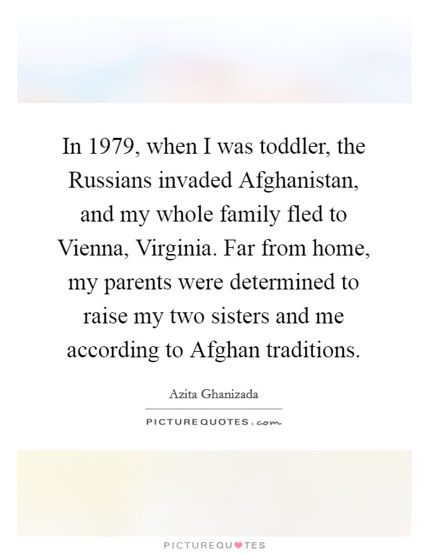 In 1979, when I was toddler, the Russians invaded Afghanistan, and my whole family fled to Vienna, Virginia. Far from home, my parents were determined to raise my two sisters and me according to Afghan traditions. Picture Quote #1