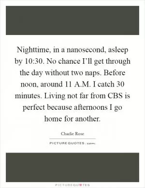 Nighttime, in a nanosecond, asleep by 10:30. No chance I’ll get through the day without two naps. Before noon, around 11 A.M. I catch 30 minutes. Living not far from CBS is perfect because afternoons I go home for another Picture Quote #1
