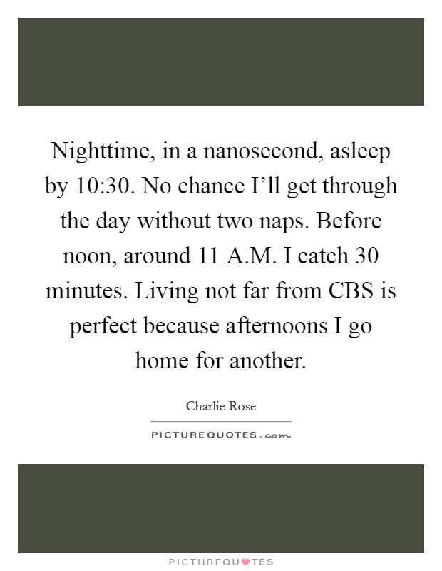 Nighttime, in a nanosecond, asleep by 10:30. No chance I'll get through the day without two naps. Before noon, around 11 A.M. I catch 30 minutes. Living not far from CBS is perfect because afternoons I go home for another. Picture Quote #1