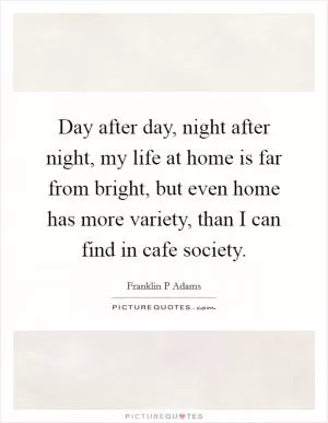 Day after day, night after night, my life at home is far from bright, but even home has more variety, than I can find in cafe society Picture Quote #1