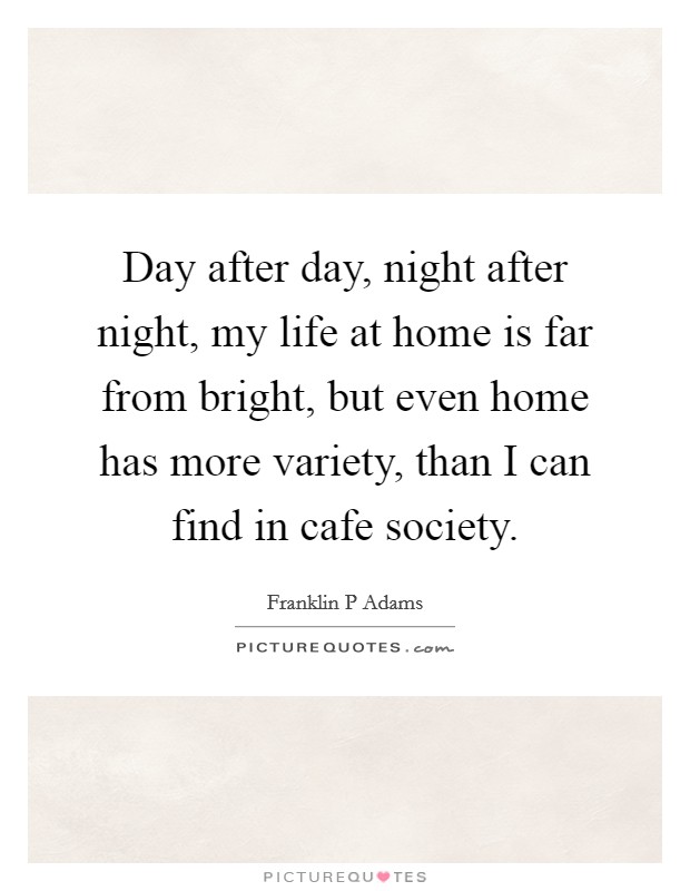 Day after day, night after night, my life at home is far from bright, but even home has more variety, than I can find in cafe society. Picture Quote #1