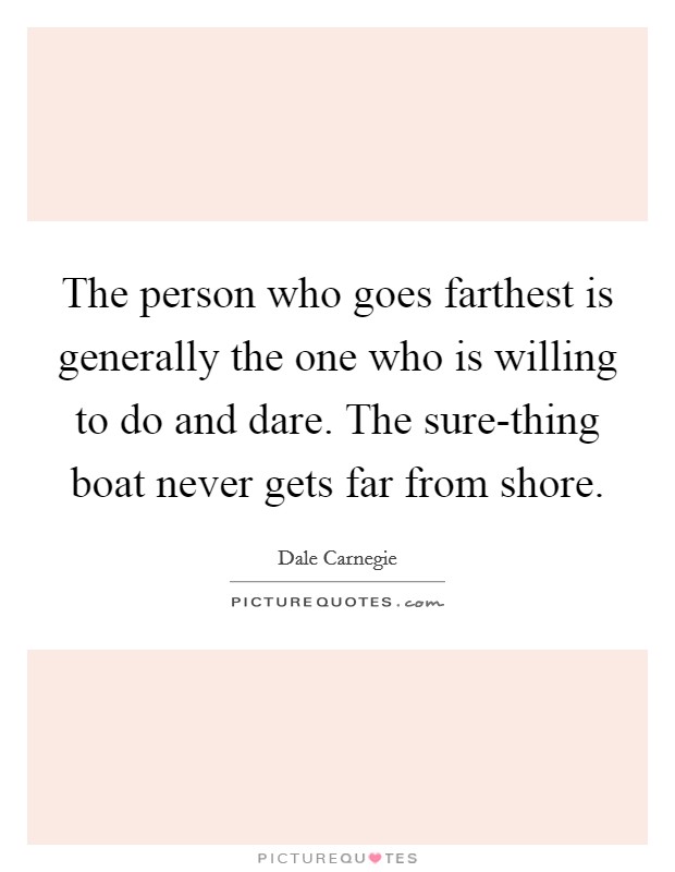 The person who goes farthest is generally the one who is willing to do and dare. The sure-thing boat never gets far from shore. Picture Quote #1