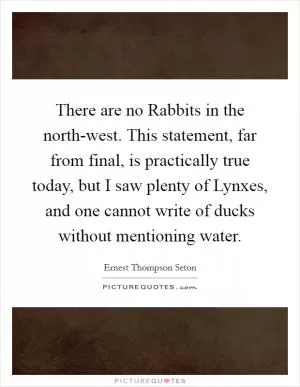There are no Rabbits in the north-west. This statement, far from final, is practically true today, but I saw plenty of Lynxes, and one cannot write of ducks without mentioning water Picture Quote #1