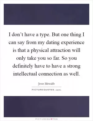 I don’t have a type. But one thing I can say from my dating experience is that a physical attraction will only take you so far. So you definitely have to have a strong intellectual connection as well Picture Quote #1