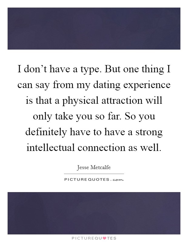 I don't have a type. But one thing I can say from my dating experience is that a physical attraction will only take you so far. So you definitely have to have a strong intellectual connection as well. Picture Quote #1