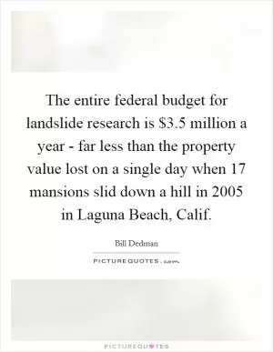 The entire federal budget for landslide research is $3.5 million a year - far less than the property value lost on a single day when 17 mansions slid down a hill in 2005 in Laguna Beach, Calif Picture Quote #1