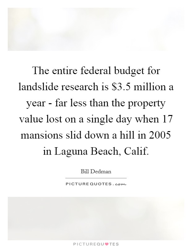 The entire federal budget for landslide research is $3.5 million a year - far less than the property value lost on a single day when 17 mansions slid down a hill in 2005 in Laguna Beach, Calif. Picture Quote #1